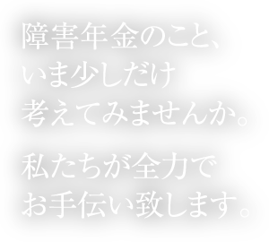 障害年金のこと、いま少しだけ考えてみませんか。私たちが全力でお手伝い致します。